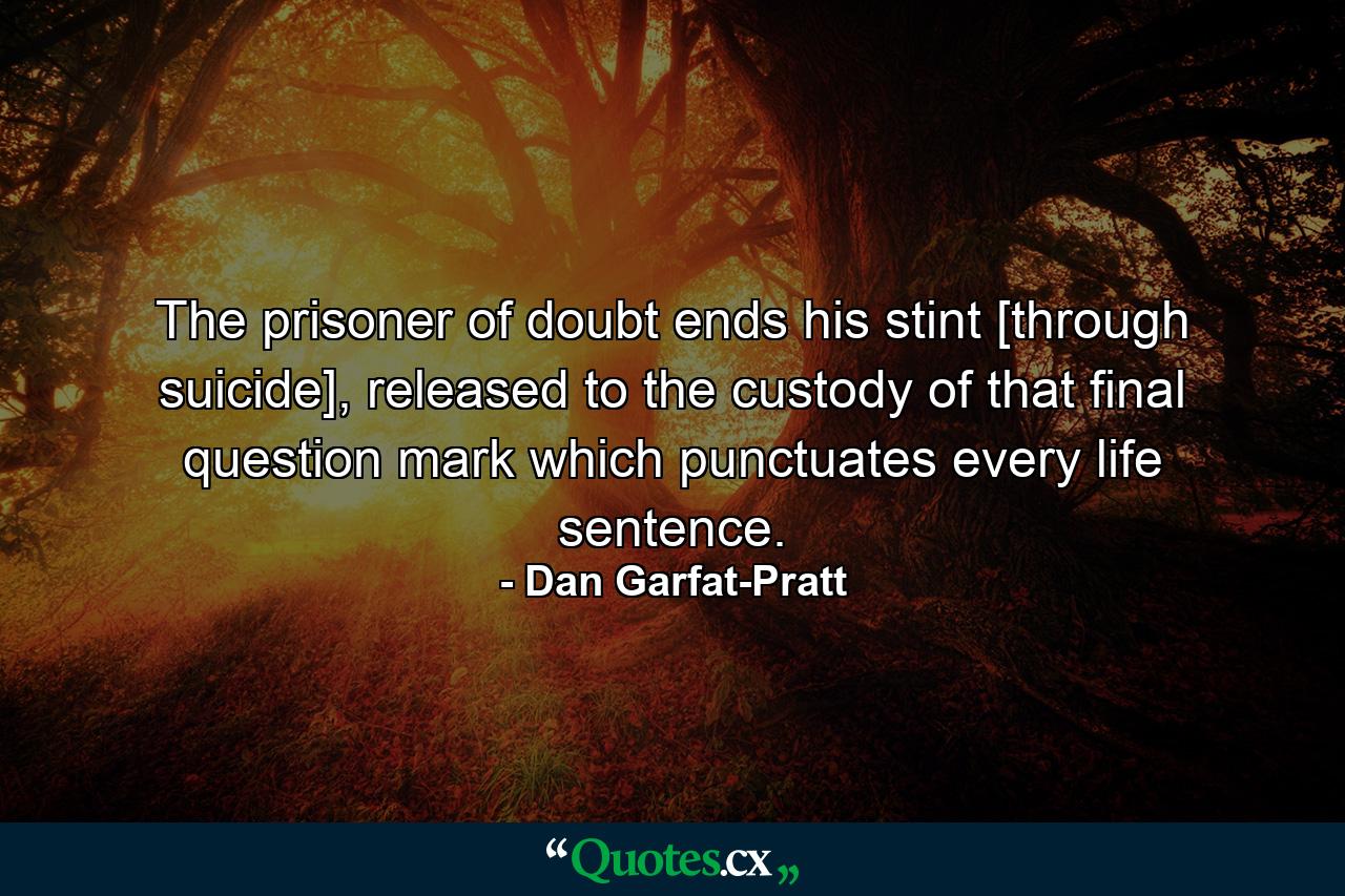 The prisoner of doubt ends his stint [through suicide], released to the custody of that final question mark which punctuates every life sentence. - Quote by Dan Garfat-Pratt