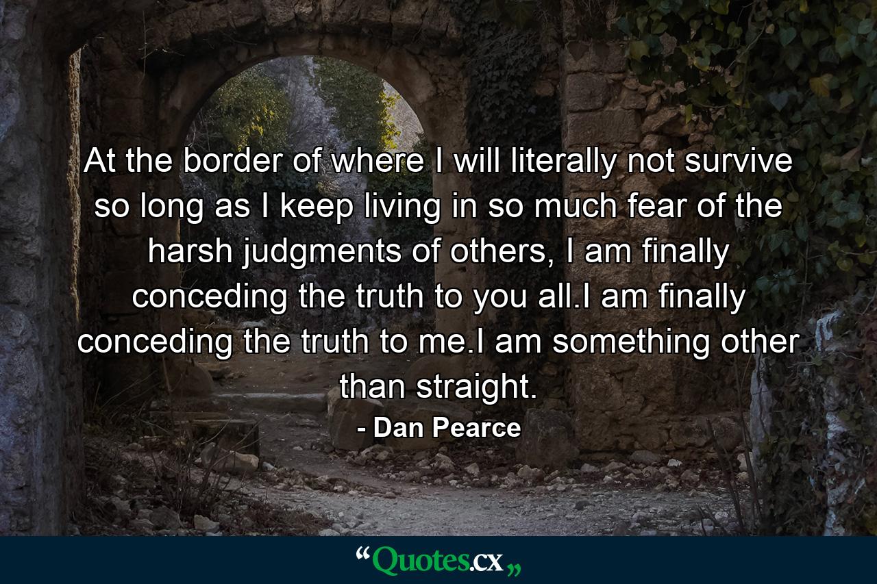 At the border of where I will literally not survive so long as I keep living in so much fear of the harsh judgments of others, I am finally conceding the truth to you all.I am finally conceding the truth to me.I am something other than straight. - Quote by Dan Pearce