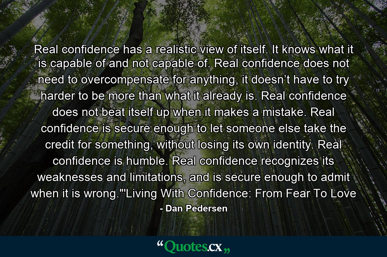 Real confidence has a realistic view of itself. It knows what it is capable of and not capable of. Real confidence does not need to overcompensate for anything, it doesn’t have to try harder to be more than what it already is. Real confidence does not beat itself up when it makes a mistake. Real confidence is secure enough to let someone else take the credit for something, without losing its own identity. Real confidence is humble. Real confidence recognizes its weaknesses and limitations, and is secure enough to admit when it is wrong.