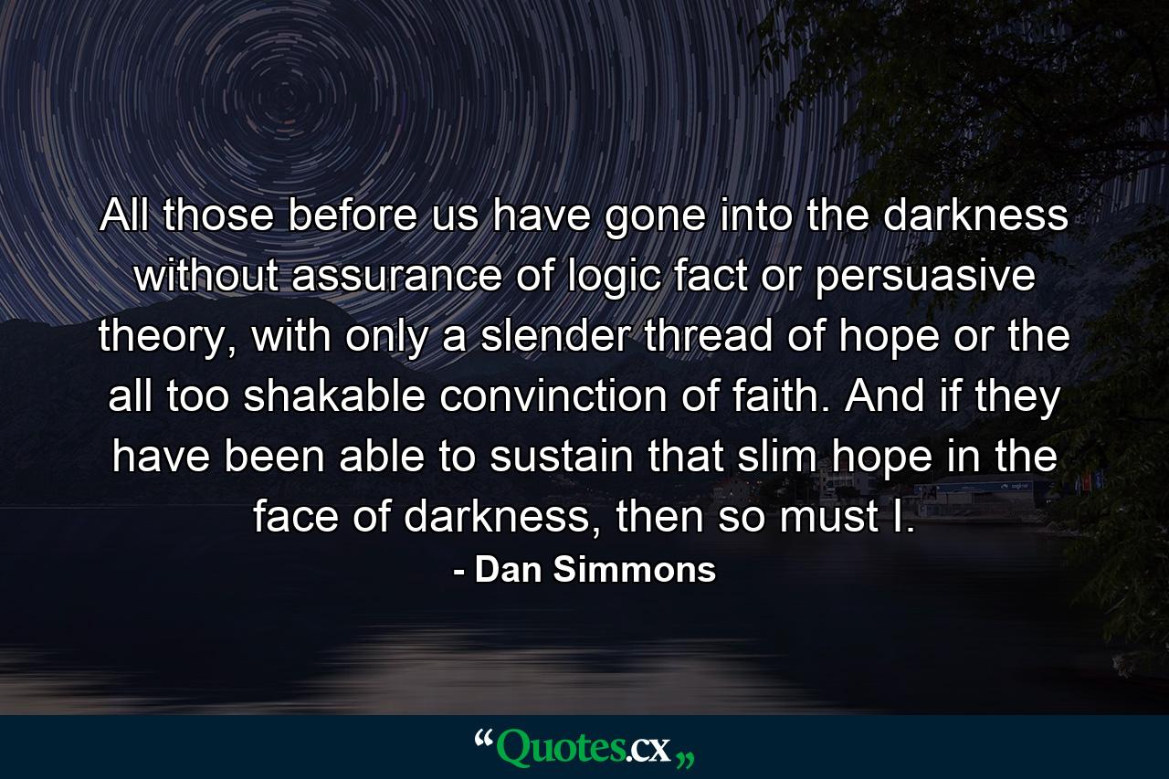 All those before us have gone into the darkness without assurance of logic fact or persuasive theory, with only a slender thread of hope or the all too shakable convinction of faith. And if they have been able to sustain that slim hope in the face of darkness, then so must I. - Quote by Dan Simmons