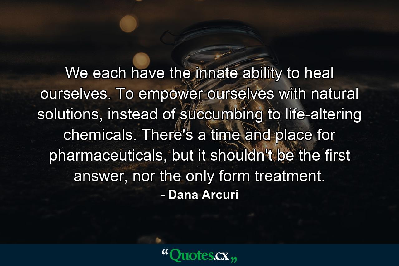 We each have the innate ability to heal ourselves. To empower ourselves with natural solutions, instead of succumbing to life-altering chemicals. There's a time and place for pharmaceuticals, but it shouldn't be the first answer, nor the only form treatment. - Quote by Dana Arcuri