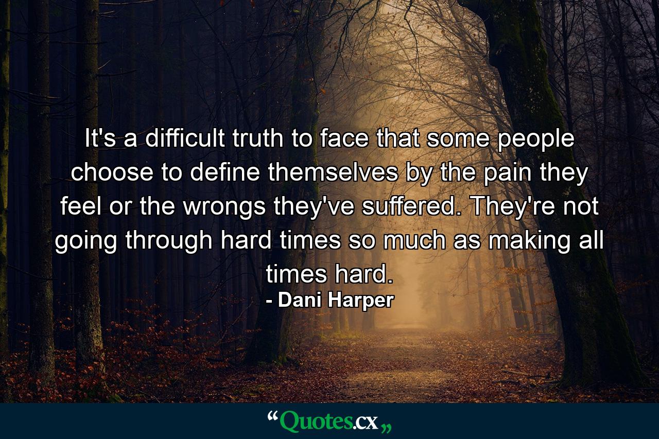 It's a difficult truth to face that some people choose to define themselves by the pain they feel or the wrongs they've suffered. They're not going through hard times so much as making all times hard. - Quote by Dani Harper