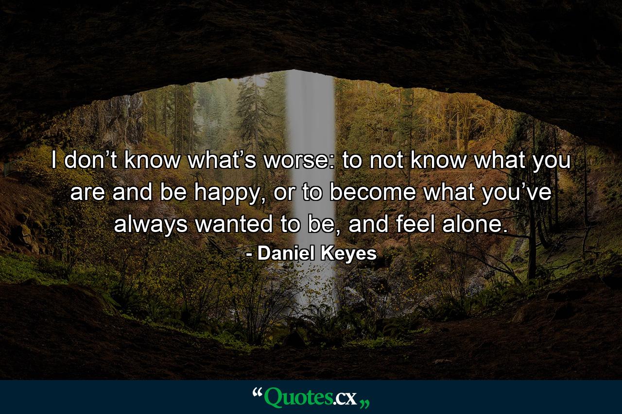 I don’t know what’s worse: to not know what you are and be happy, or to become what you’ve always wanted to be, and feel alone. - Quote by Daniel Keyes