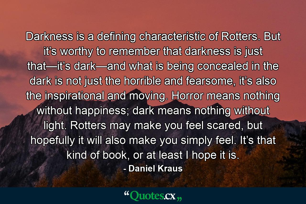 Darkness is a defining characteristic of Rotters. But it’s worthy to remember that darkness is just that—it’s dark—and what is being concealed in the dark is not just the horrible and fearsome, it’s also the inspirational and moving. Horror means nothing without happiness; dark means nothing without light. Rotters may make you feel scared, but hopefully it will also make you simply feel. It’s that kind of book, or at least I hope it is. - Quote by Daniel Kraus