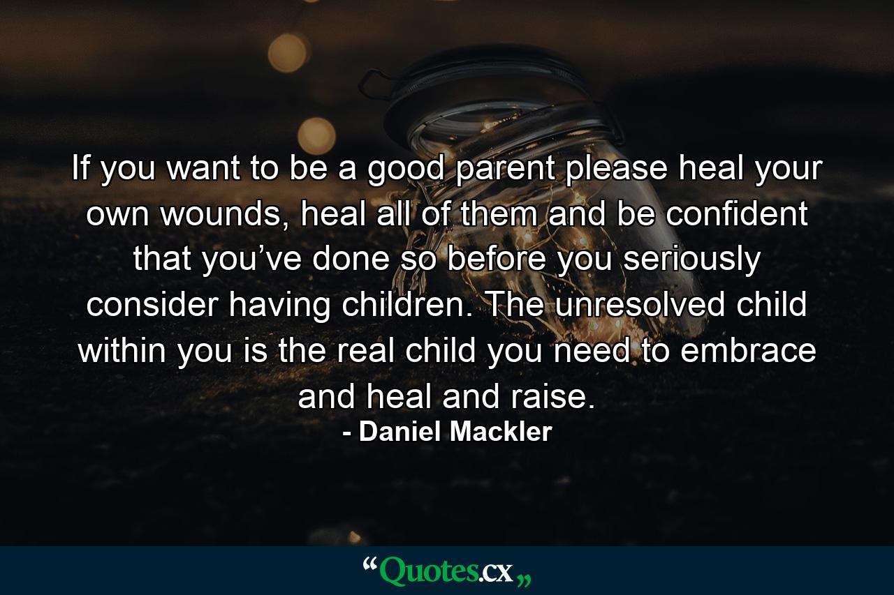 If you want to be a good parent please heal your own wounds, heal all of them and be confident that you’ve done so before you seriously consider having children. The unresolved child within you is the real child you need to embrace and heal and raise. - Quote by Daniel Mackler