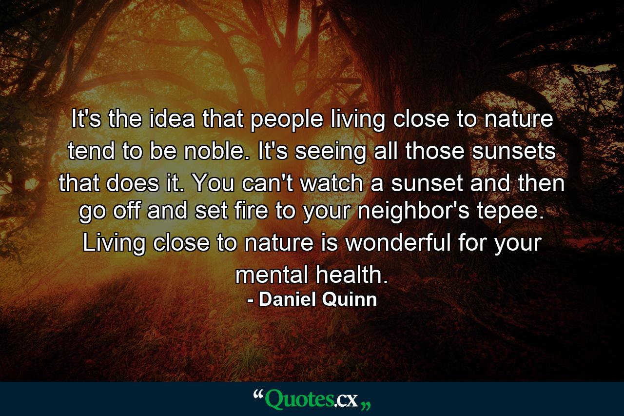 It's the idea that people living close to nature tend to be noble. It's seeing all those sunsets that does it. You can't watch a sunset and then go off and set fire to your neighbor's tepee. Living close to nature is wonderful for your mental health. - Quote by Daniel Quinn