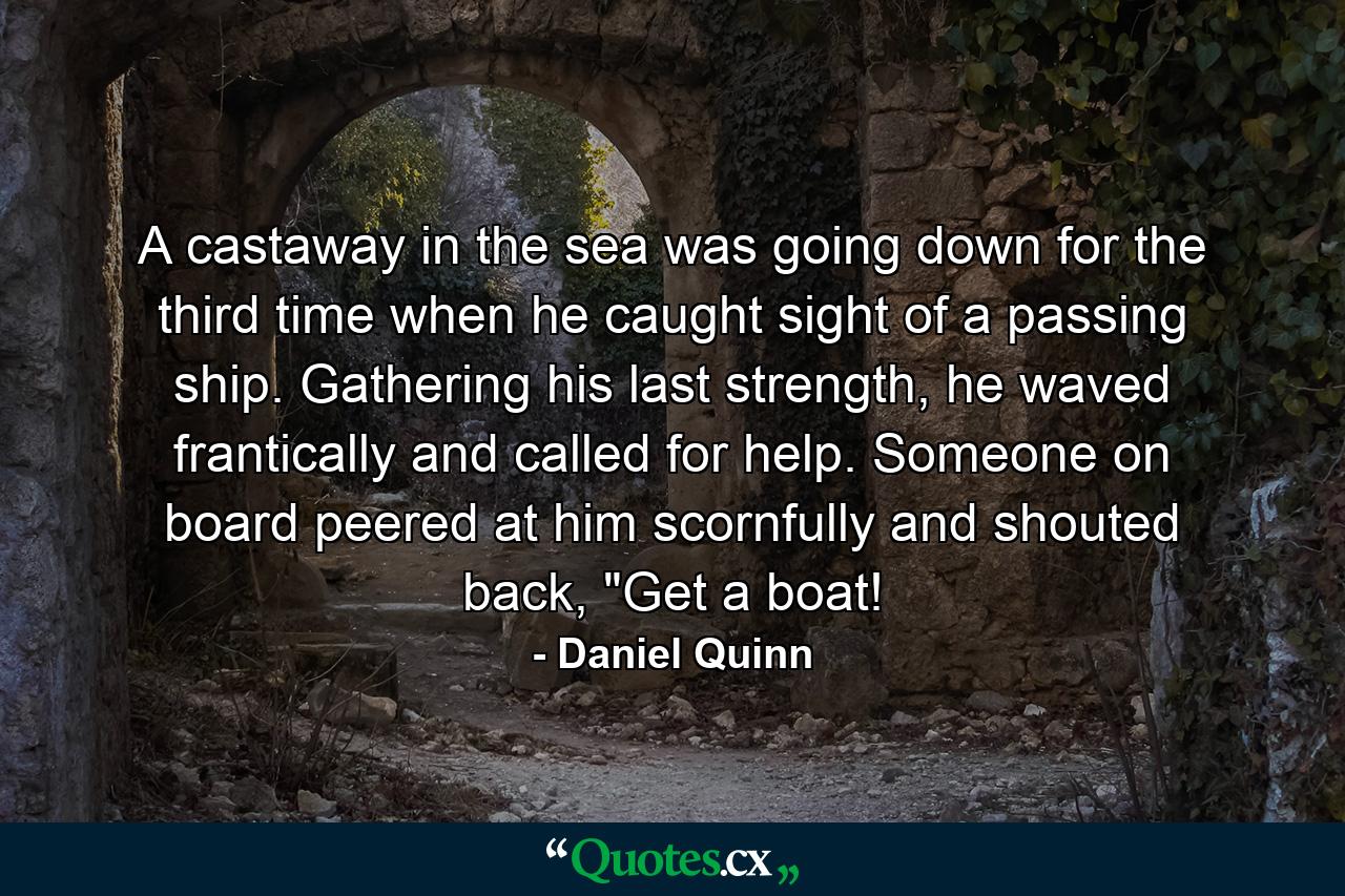 A castaway in the sea was going down for the third time when he caught sight of a passing ship. Gathering his last strength, he waved frantically and called for help. Someone on board peered at him scornfully and shouted back, 