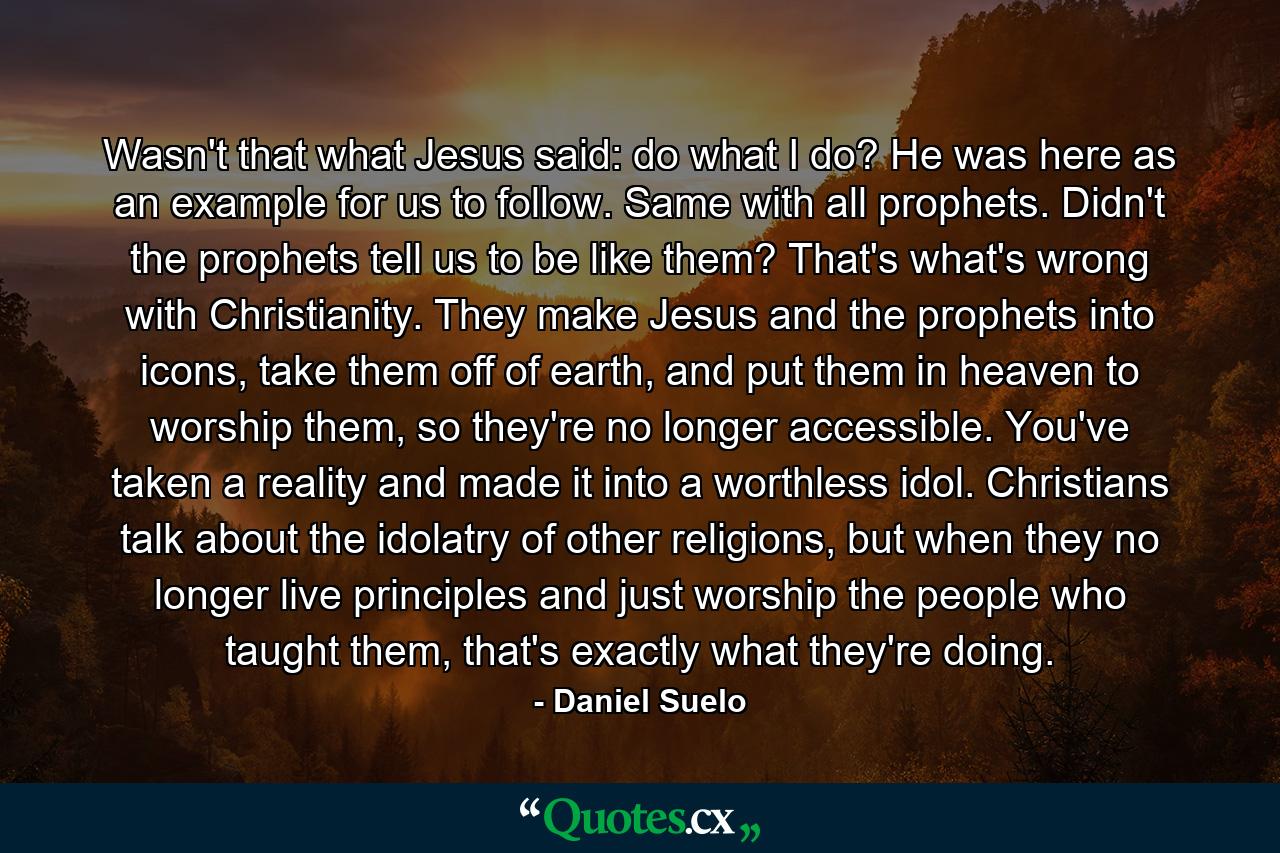 Wasn't that what Jesus said: do what I do? He was here as an example for us to follow. Same with all prophets. Didn't the prophets tell us to be like them? That's what's wrong with Christianity. They make Jesus and the prophets into icons, take them off of earth, and put them in heaven to worship them, so they're no longer accessible. You've taken a reality and made it into a worthless idol. Christians talk about the idolatry of other religions, but when they no longer live principles and just worship the people who taught them, that's exactly what they're doing. - Quote by Daniel Suelo