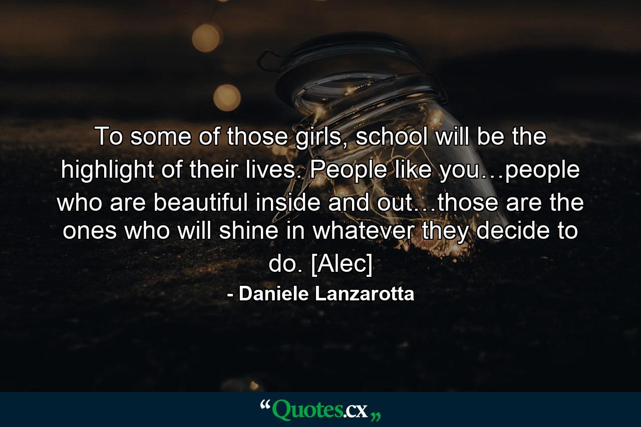 To some of those girls, school will be the highlight of their lives. People like you…people who are beautiful inside and out…those are the ones who will shine in whatever they decide to do. [Alec] - Quote by Daniele Lanzarotta