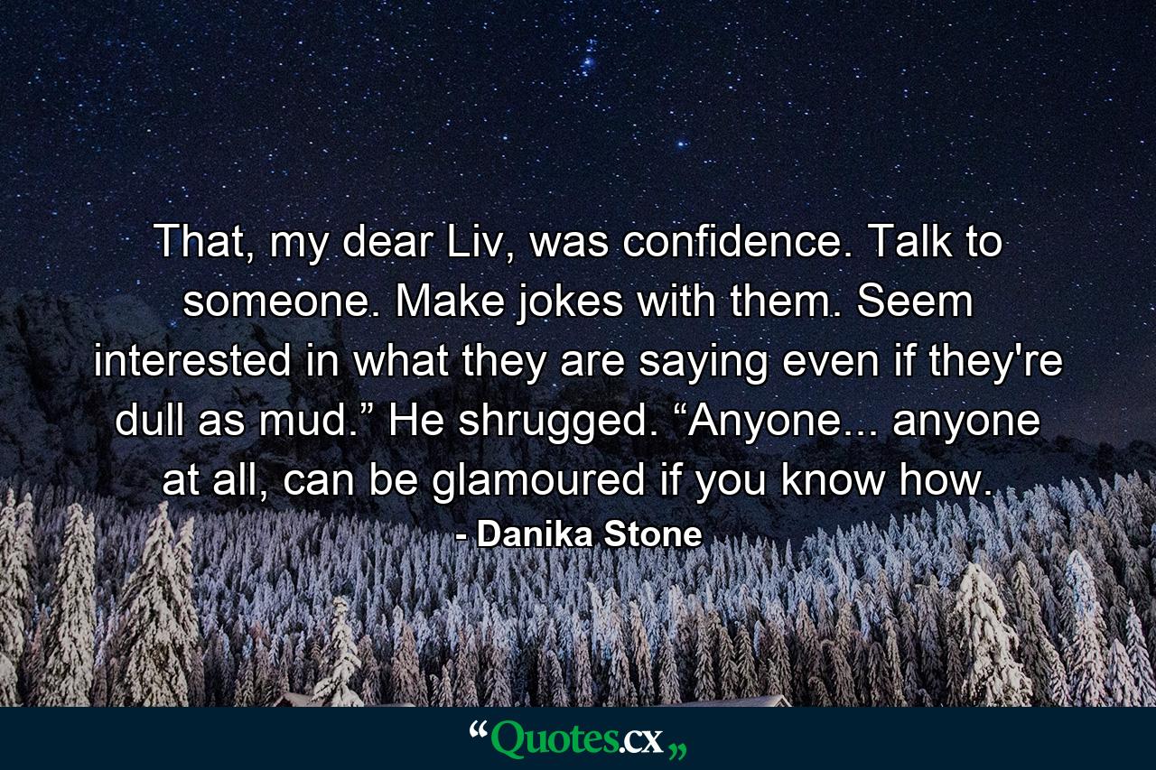 That, my dear Liv, was confidence. Talk to someone. Make jokes with them. Seem interested in what they are saying even if they're dull as mud.” He shrugged. “Anyone... anyone at all, can be glamoured if you know how. - Quote by Danika Stone