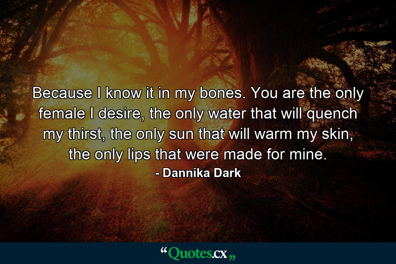 Because I know it in my bones. You are the only female I desire, the only water that will quench my thirst, the only sun that will warm my skin, the only lips that were made for mine. - Quote by Dannika Dark