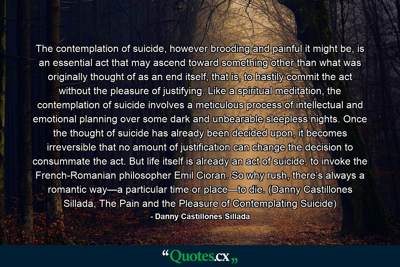 The contemplation of suicide, however brooding and painful it might be, is an essential act that may ascend toward something other than what was originally thought of as an end itself, that is, to hastily commit the act without the pleasure of justifying. Like a spiritual meditation, the contemplation of suicide involves a meticulous process of intellectual and emotional planning over some dark and unbearable sleepless nights. Once the thought of suicide has already been decided upon, it becomes irreversible that no amount of justification can change the decision to consummate the act. But life itself is already an act of suicide, to invoke the French-Romanian philosopher Emil Cioran. So why rush, there’s always a romantic way—a particular time or place—to die. (Danny Castillones Sillada, The Pain and the Pleasure of Contemplating Suicide) - Quote by Danny Castillones Sillada