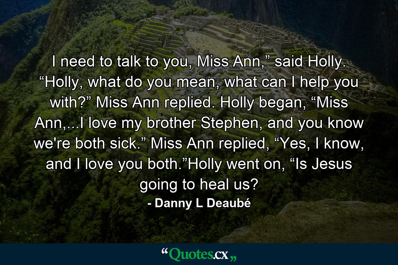 I need to talk to you, Miss Ann,” said Holly. “Holly, what do you mean, what can I help you with?” Miss Ann replied. Holly began, “Miss Ann,...I love my brother Stephen, and you know we're both sick.” Miss Ann replied, “Yes, I know, and I love you both.”Holly went on, “Is Jesus going to heal us? - Quote by Danny L Deaubé