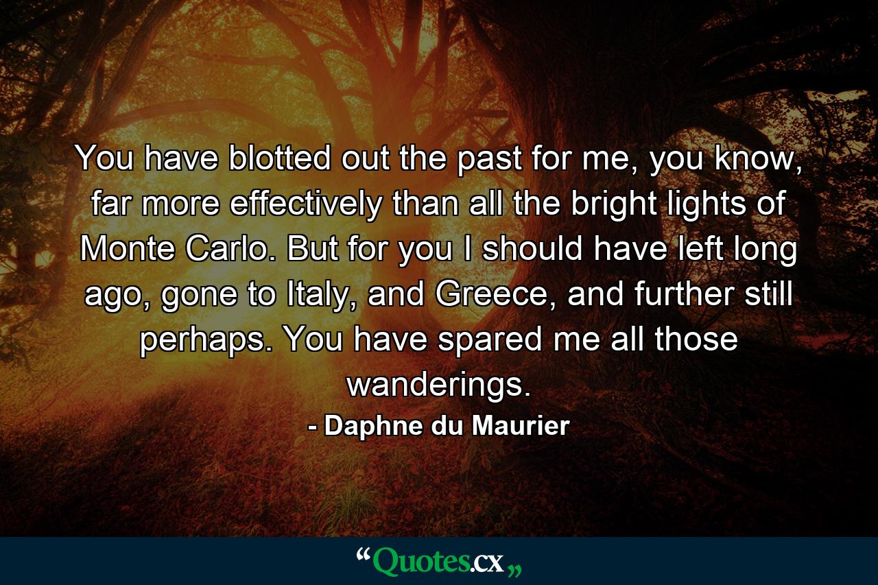 You have blotted out the past for me, you know, far more effectively than all the bright lights of Monte Carlo. But for you I should have left long ago, gone to Italy, and Greece, and further still perhaps. You have spared me all those wanderings. - Quote by Daphne du Maurier