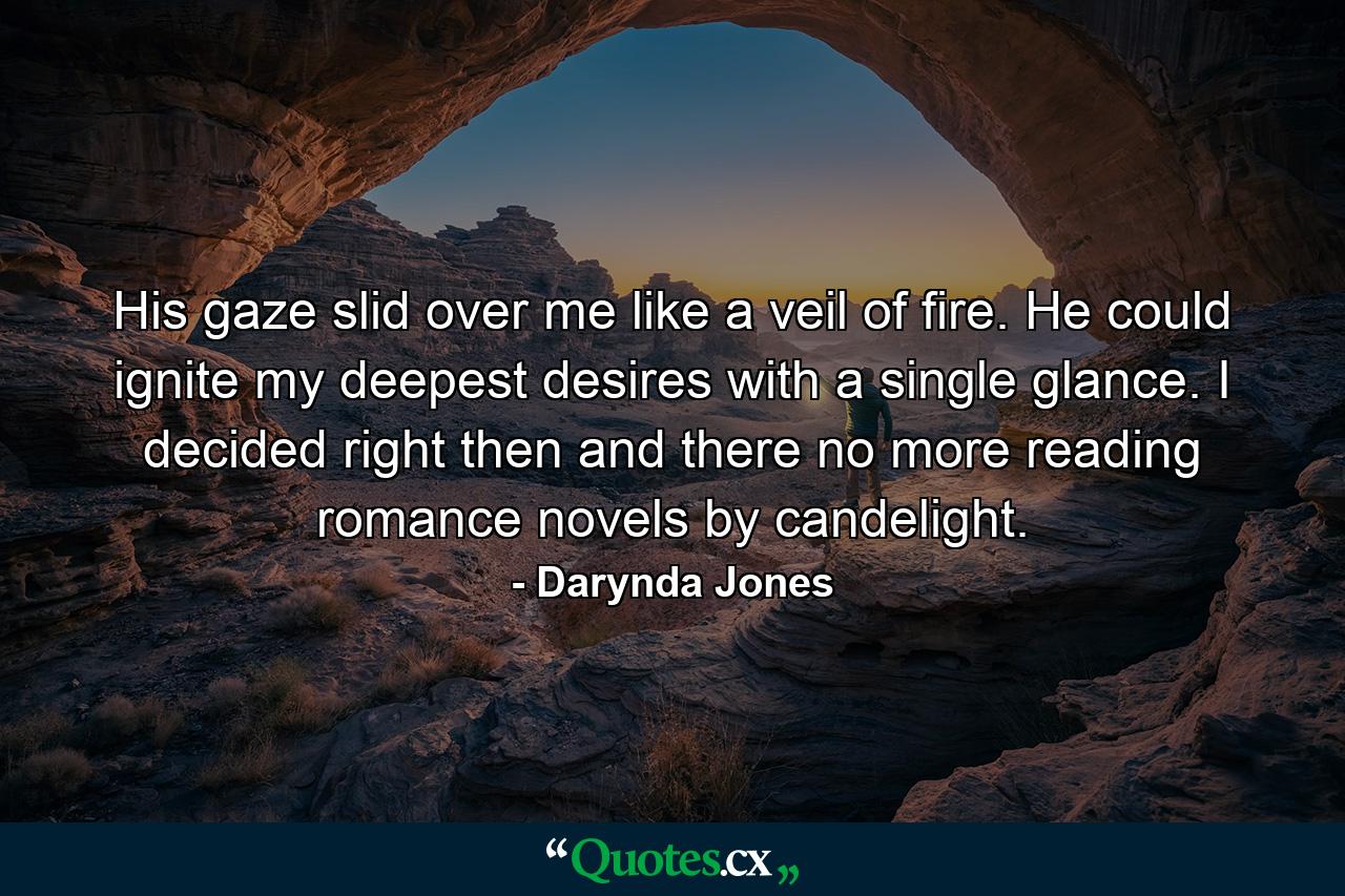 His gaze slid over me like a veil of fire. He could ignite my deepest desires with a single glance. I decided right then and there no more reading romance novels by candelight. - Quote by Darynda Jones