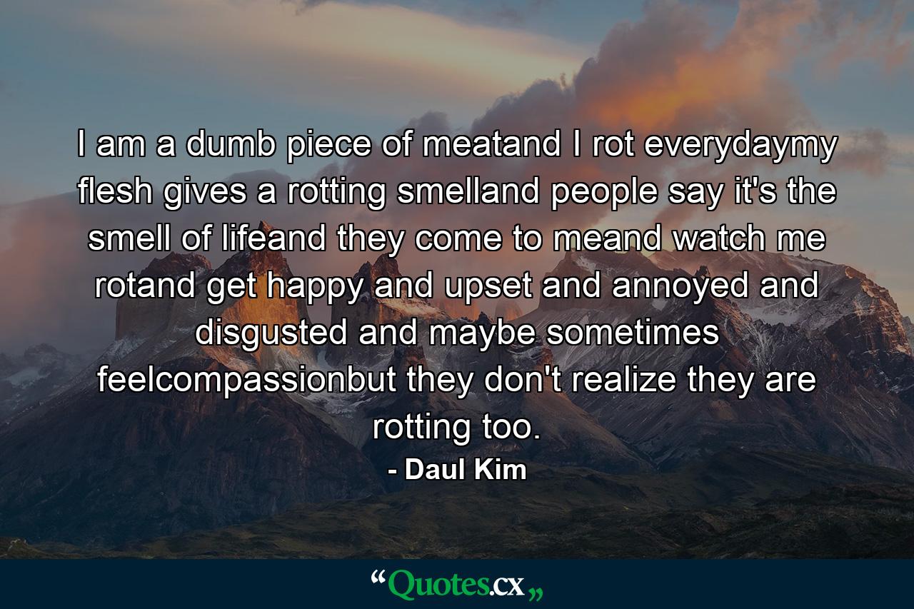 I am a dumb piece of meatand I rot everydaymy flesh gives a rotting smelland people say it's the smell of lifeand they come to meand watch me rotand get happy and upset and annoyed and disgusted and maybe sometimes feelcompassionbut they don't realize they are rotting too. - Quote by Daul Kim