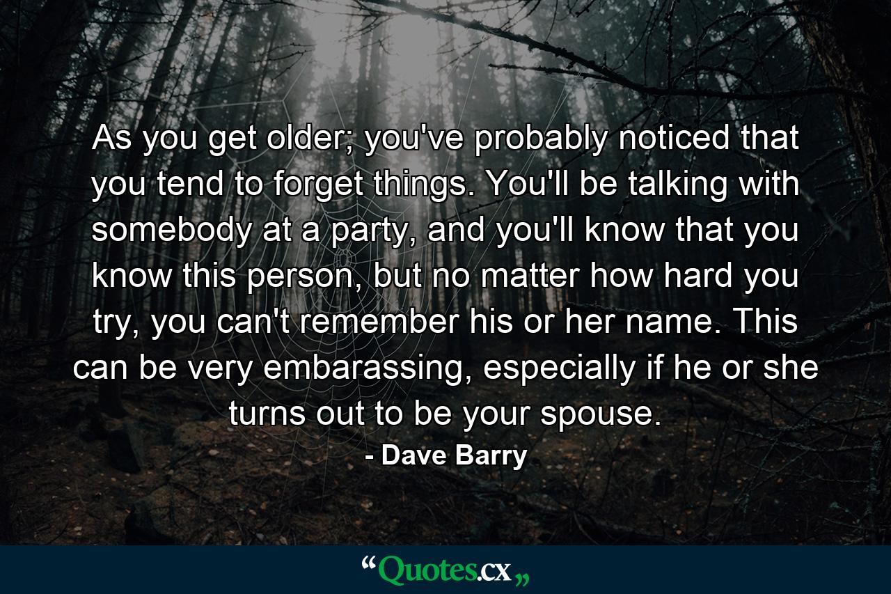 As you get older; you've probably noticed that you tend to forget things. You'll be talking with somebody at a party, and you'll know that you know this person, but no matter how hard you try, you can't remember his or her name. This can be very embarassing, especially if he or she turns out to be your spouse. - Quote by Dave Barry