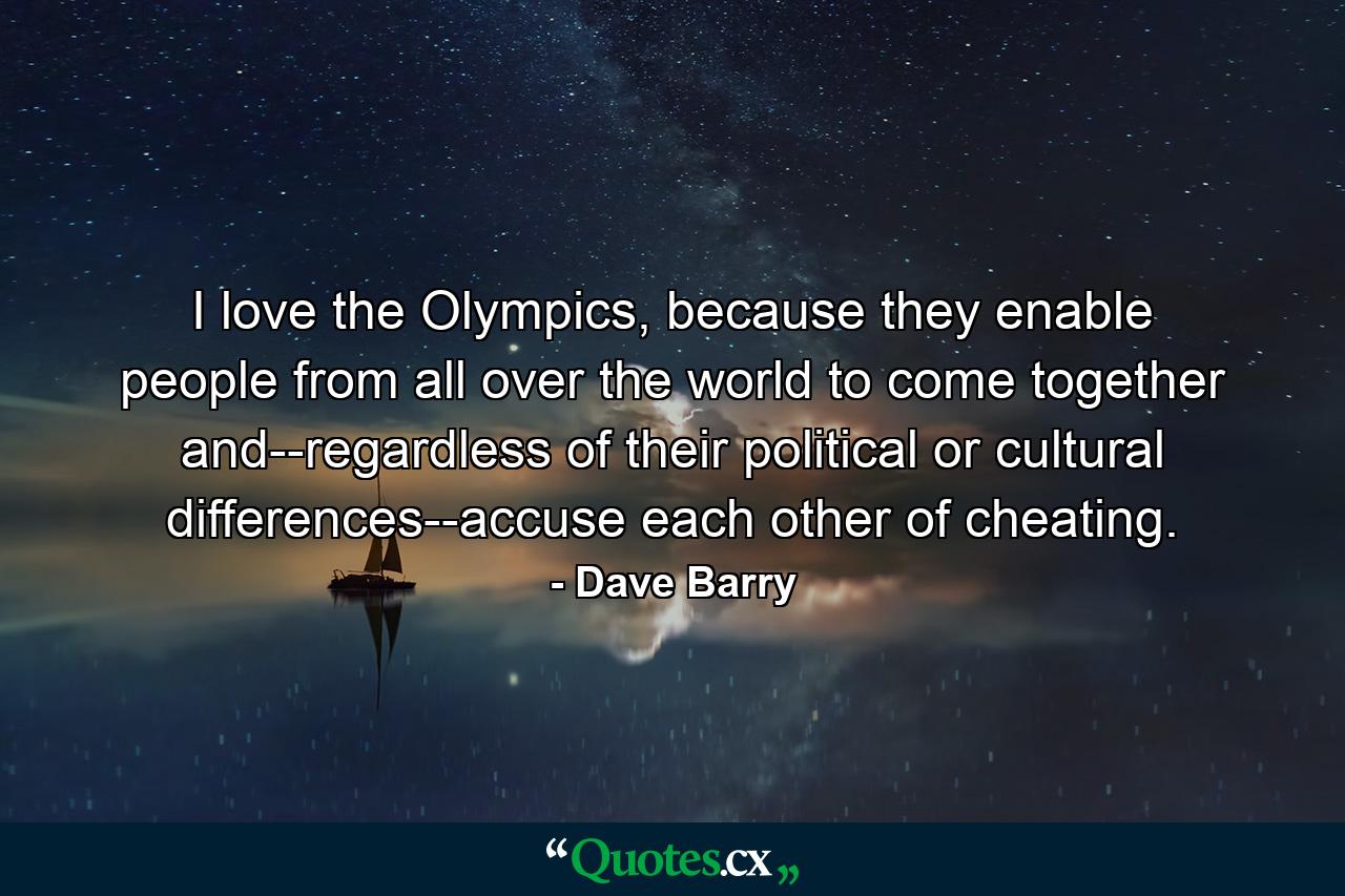 I love the Olympics, because they enable people from all over the world to come together and--regardless of their political or cultural differences--accuse each other of cheating. - Quote by Dave Barry