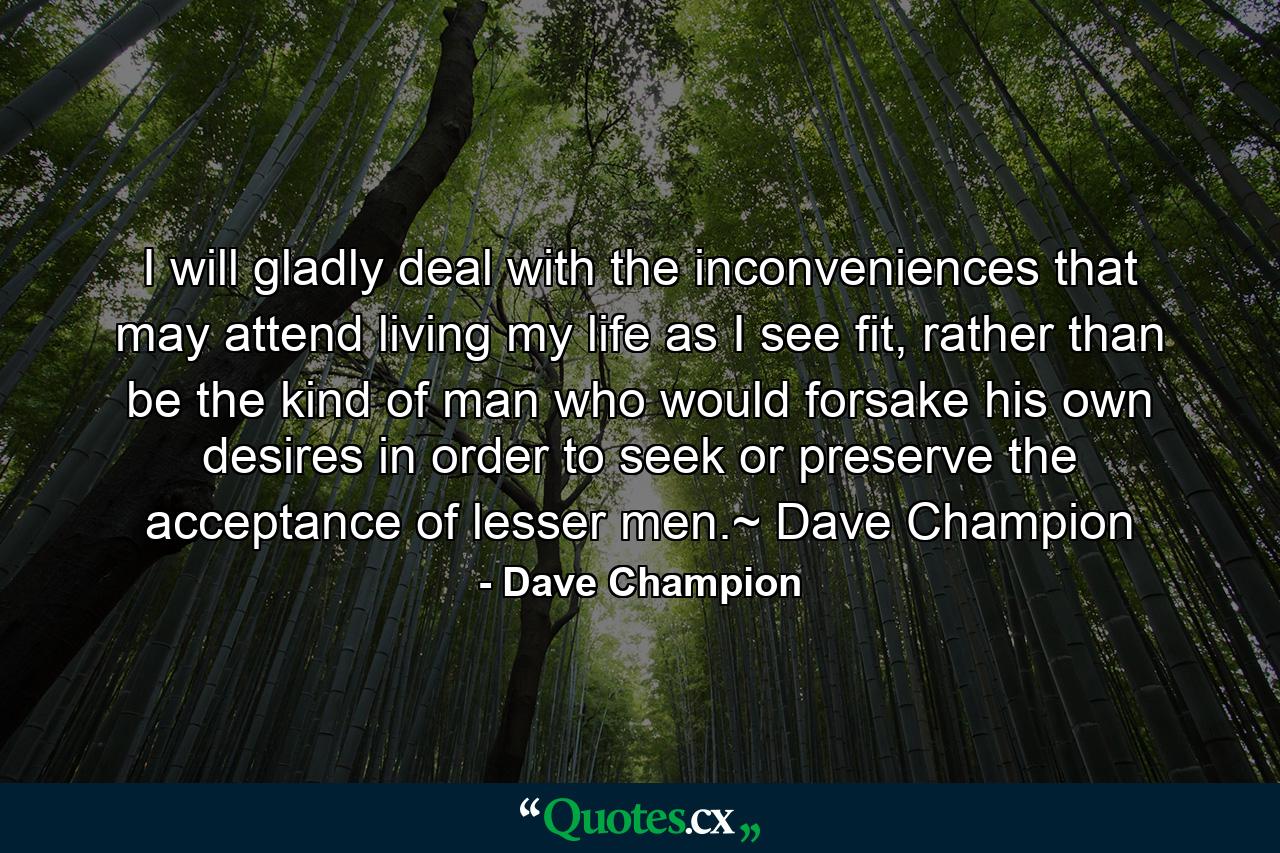 I will gladly deal with the inconveniences that may attend living my life as I see fit, rather than be the kind of man who would forsake his own desires in order to seek or preserve the acceptance of lesser men.~ Dave Champion - Quote by Dave Champion