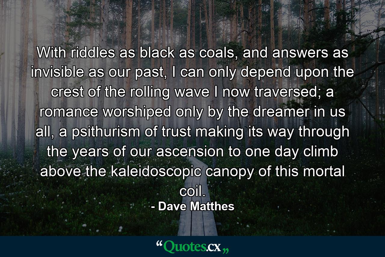 With riddles as black as coals, and answers as invisible as our past, I can only depend upon the crest of the rolling wave I now traversed; a romance worshiped only by the dreamer in us all, a psithurism of trust making its way through the years of our ascension to one day climb above the kaleidoscopic canopy of this mortal coil. - Quote by Dave Matthes