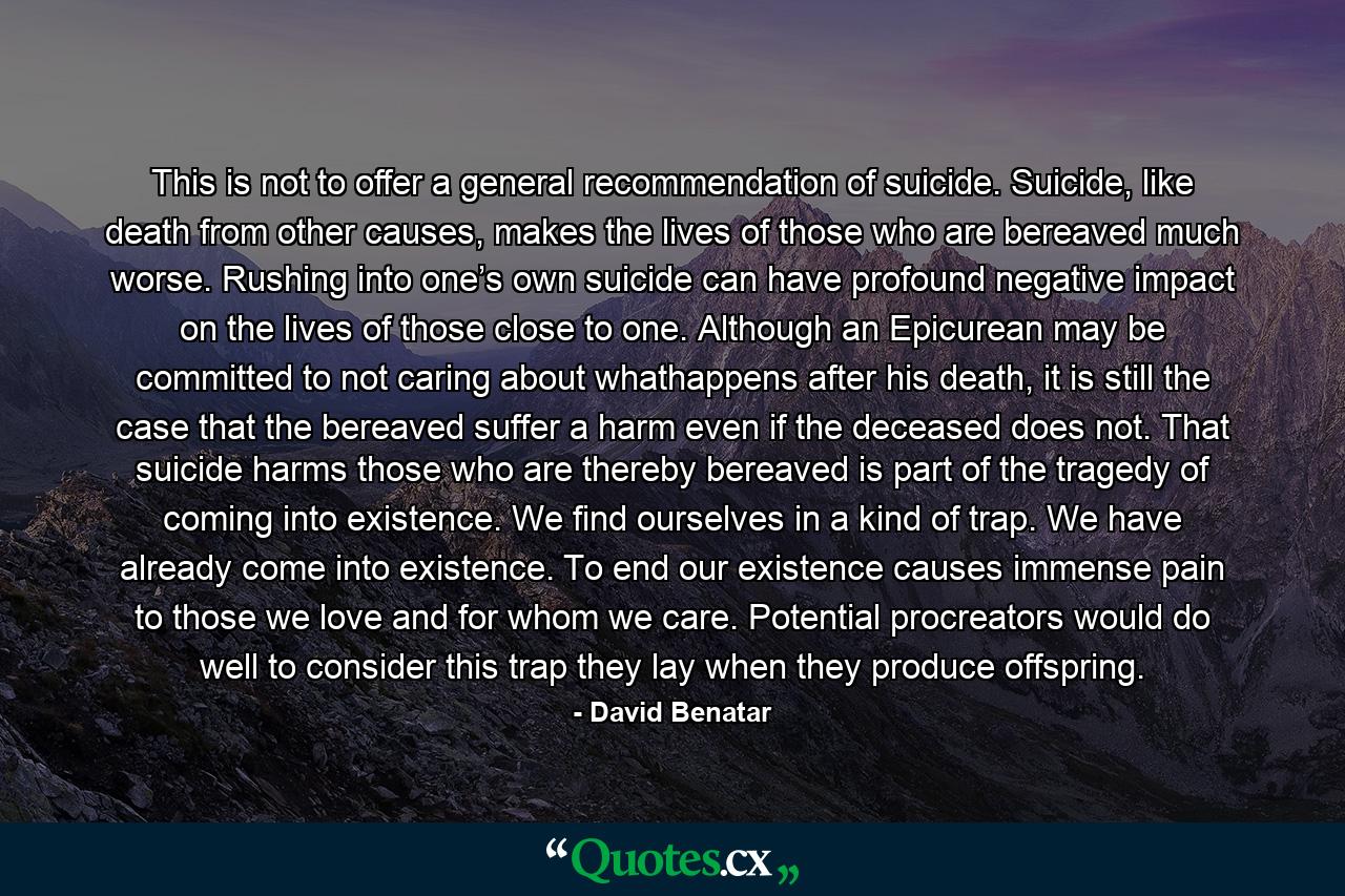 This is not to offer a general recommendation of suicide. Suicide, like death from other causes, makes the lives of those who are bereaved much worse. Rushing into one’s own suicide can have profound negative impact on the lives of those close to one. Although an Epicurean may be committed to not caring about whathappens after his death, it is still the case that the bereaved suffer a harm even if the deceased does not. That suicide harms those who are thereby bereaved is part of the tragedy of coming into existence. We find ourselves in a kind of trap. We have already come into existence. To end our existence causes immense pain to those we love and for whom we care. Potential procreators would do well to consider this trap they lay when they produce offspring. - Quote by David Benatar