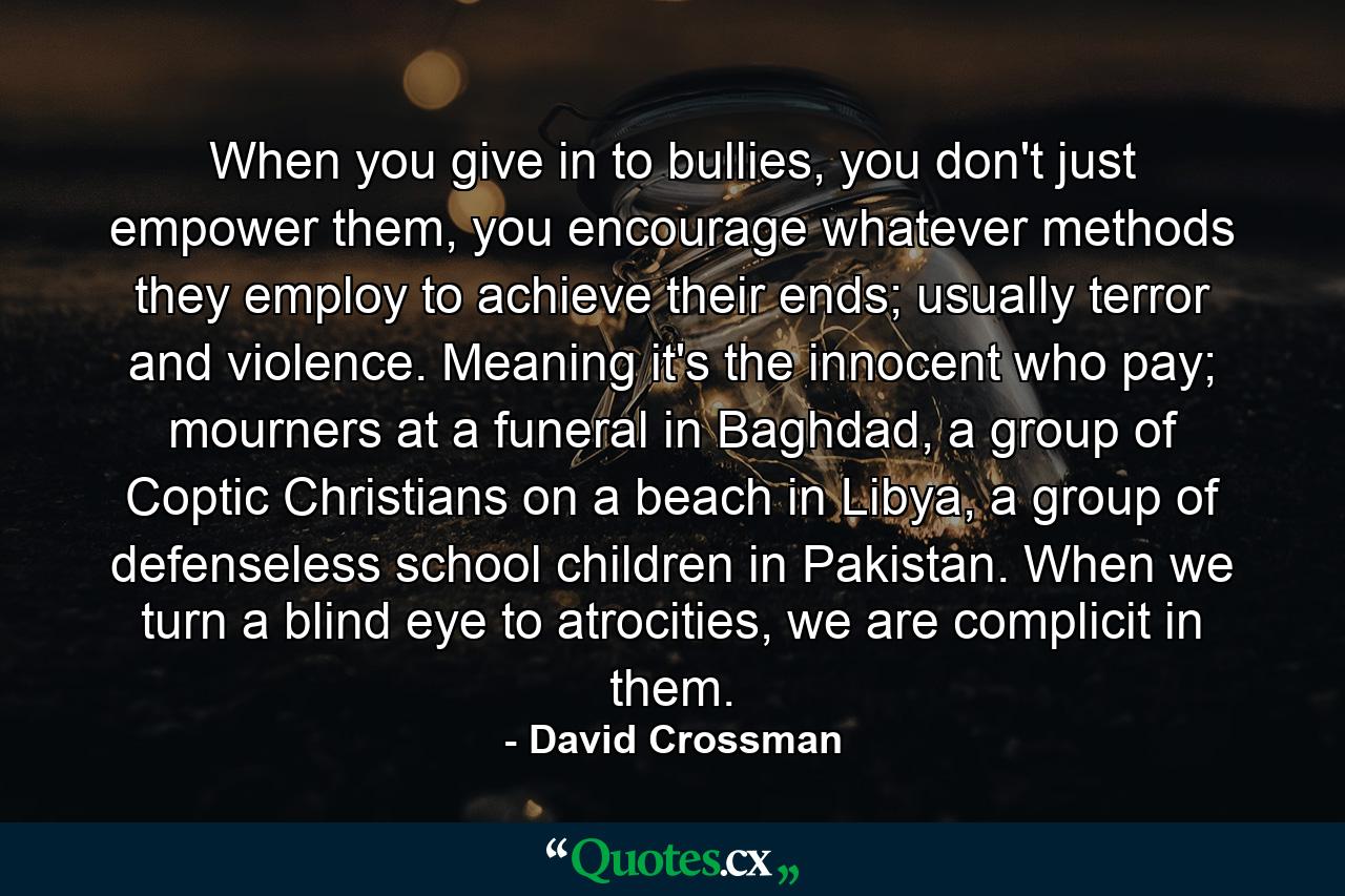 When you give in to bullies, you don't just empower them, you encourage whatever methods they employ to achieve their ends; usually terror and violence. Meaning it's the innocent who pay; mourners at a funeral in Baghdad, a group of Coptic Christians on a beach in Libya, a group of defenseless school children in Pakistan. When we turn a blind eye to atrocities, we are complicit in them. - Quote by David Crossman