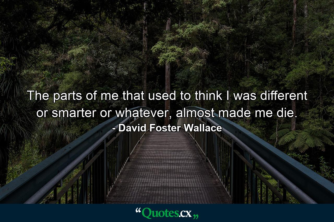 The parts of me that used to think I was different or smarter or whatever, almost made me die. - Quote by David Foster Wallace