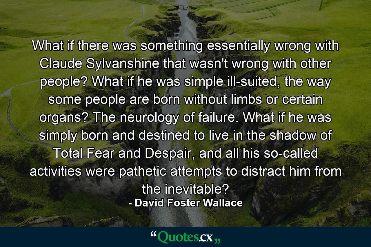 What if there was something essentially wrong with Claude Sylvanshine that wasn't wrong with other people? What if he was simple ill-suited, the way some people are born without limbs or certain organs? The neurology of failure. What if he was simply born and destined to live in the shadow of Total Fear and Despair, and all his so-called activities were pathetic attempts to distract him from the inevitable? - Quote by David Foster Wallace