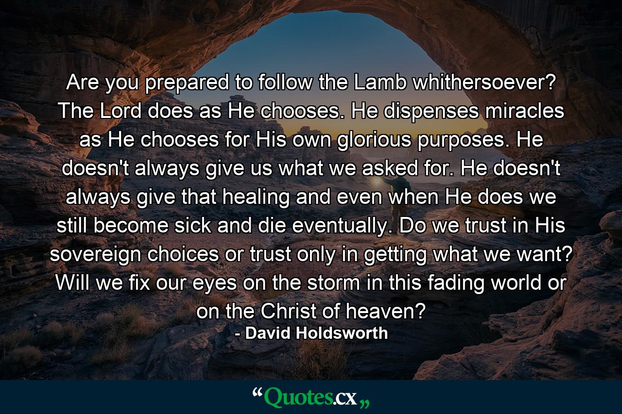 Are you prepared to follow the Lamb whithersoever? The Lord does as He chooses. He dispenses miracles as He chooses for His own glorious purposes. He doesn't always give us what we asked for. He doesn't always give that healing and even when He does we still become sick and die eventually. Do we trust in His sovereign choices or trust only in getting what we want? Will we fix our eyes on the storm in this fading world or on the Christ of heaven? - Quote by David Holdsworth