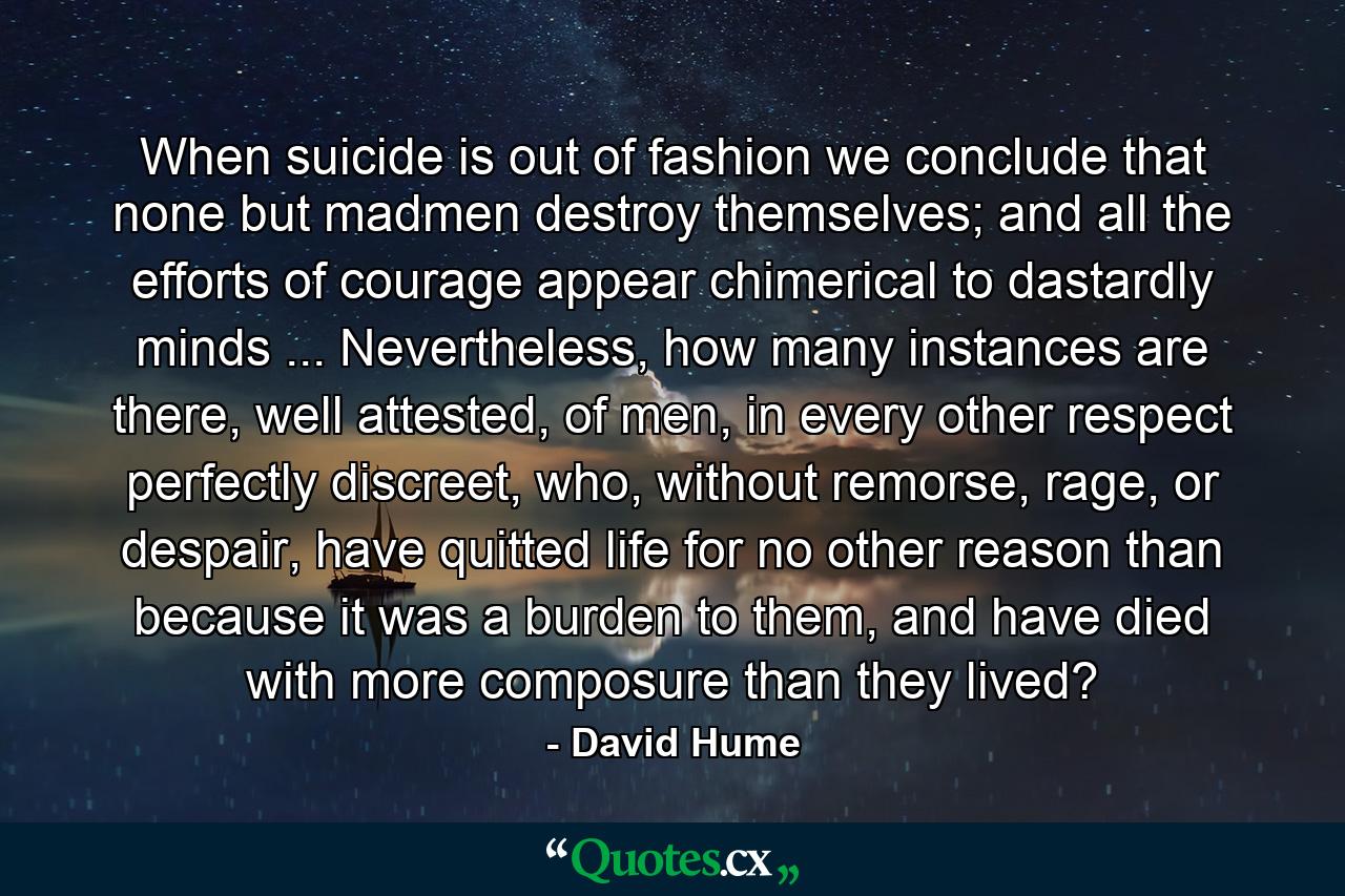 When suicide is out of fashion we conclude that none but madmen destroy themselves; and all the efforts of courage appear chimerical to dastardly minds ... Nevertheless, how many instances are there, well attested, of men, in every other respect perfectly discreet, who, without remorse, rage, or despair, have quitted life for no other reason than because it was a burden to them, and have died with more composure than they lived? - Quote by David Hume