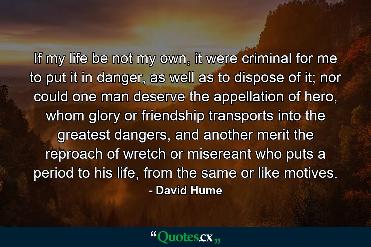 If my life be not my own, it were criminal for me to put it in danger, as well as to dispose of it; nor could one man deserve the appellation of hero, whom glory or friendship transports into the greatest dangers, and another merit the reproach of wretch or misereant who puts a period to his life, from the same or like motives. - Quote by David Hume