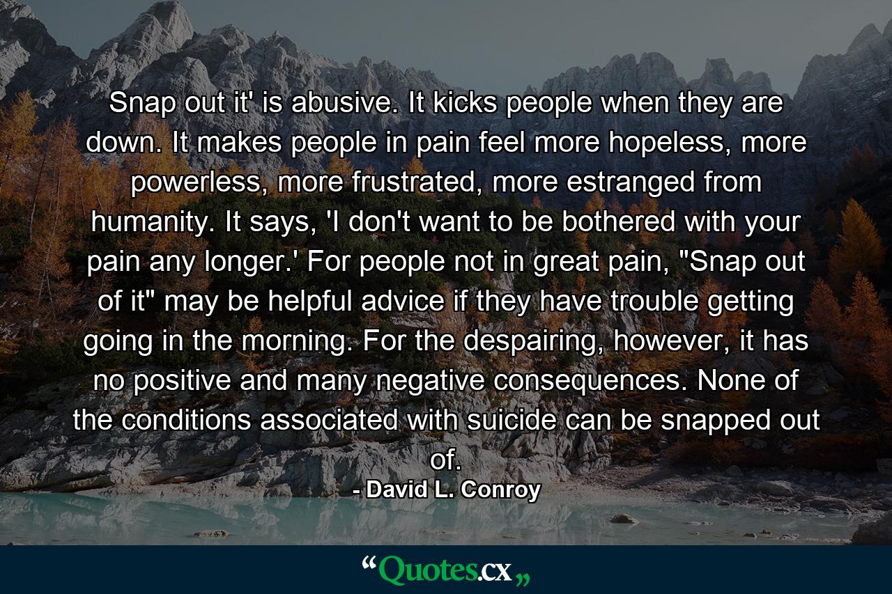 Snap out it' is abusive. It kicks people when they are down. It makes people in pain feel more hopeless, more powerless, more frustrated, more estranged from humanity. It says, 'I don't want to be bothered with your pain any longer.' For people not in great pain, 