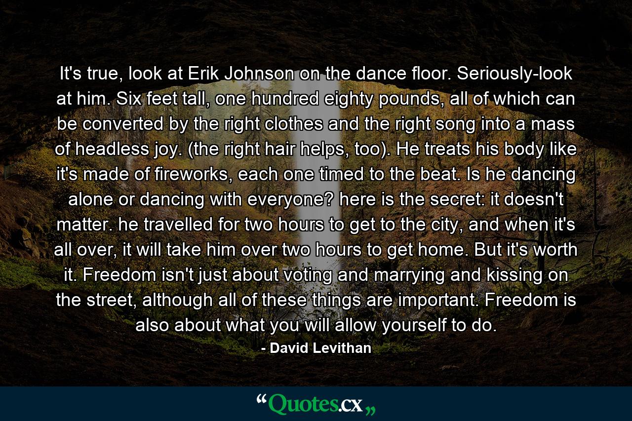 It's true, look at Erik Johnson on the dance floor. Seriously-look at him. Six feet tall, one hundred eighty pounds, all of which can be converted by the right clothes and the right song into a mass of headless joy. (the right hair helps, too). He treats his body like it's made of fireworks, each one timed to the beat. Is he dancing alone or dancing with everyone? here is the secret: it doesn't matter. he travelled for two hours to get to the city, and when it's all over, it will take him over two hours to get home. But it's worth it. Freedom isn't just about voting and marrying and kissing on the street, although all of these things are important. Freedom is also about what you will allow yourself to do. - Quote by David Levithan