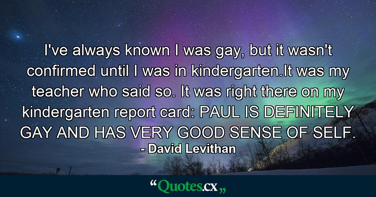 I've always known I was gay, but it wasn't confirmed until I was in kindergarten.It was my teacher who said so. It was right there on my kindergarten report card: PAUL IS DEFINITELY GAY AND HAS VERY GOOD SENSE OF SELF. - Quote by David Levithan