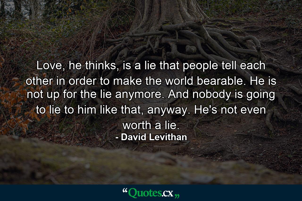 Love, he thinks, is a lie that people tell each other in order to make the world bearable. He is not up for the lie anymore. And nobody is going to lie to him like that, anyway. He's not even worth a lie. - Quote by David Levithan