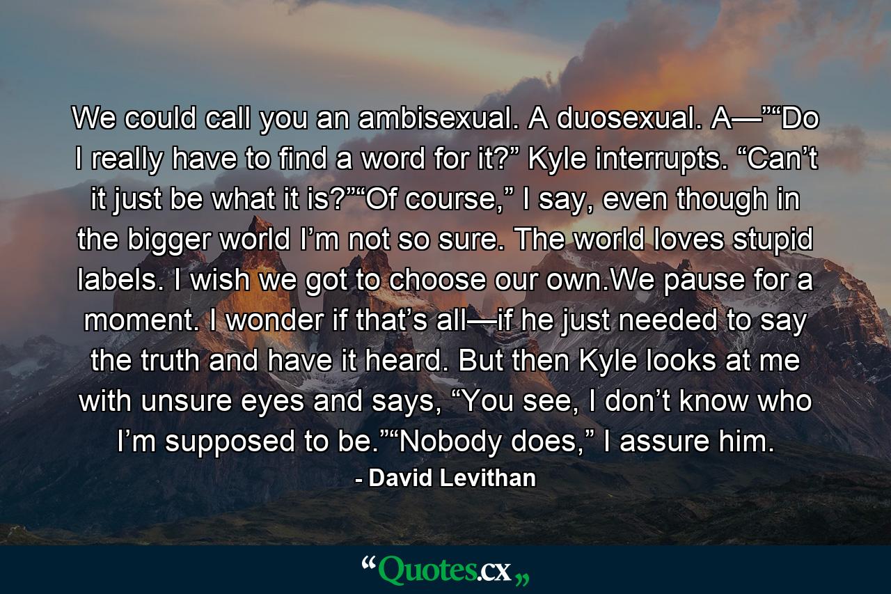 We could call you an ambisexual. A duosexual. A—”“Do I really have to find a word for it?” Kyle interrupts. “Can’t it just be what it is?”“Of course,” I say, even though in the bigger world I’m not so sure. The world loves stupid labels. I wish we got to choose our own.We pause for a moment. I wonder if that’s all—if he just needed to say the truth and have it heard. But then Kyle looks at me with unsure eyes and says, “You see, I don’t know who I’m supposed to be.”“Nobody does,” I assure him. - Quote by David Levithan