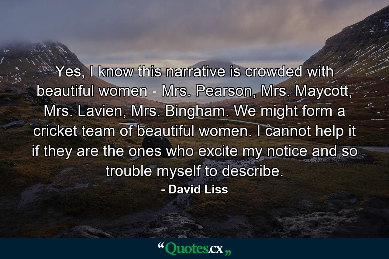 Yes, I know this narrative is crowded with beautiful women - Mrs. Pearson, Mrs. Maycott, Mrs. Lavien, Mrs. Bingham. We might form a cricket team of beautiful women. I cannot help it if they are the ones who excite my notice and so trouble myself to describe. - Quote by David Liss