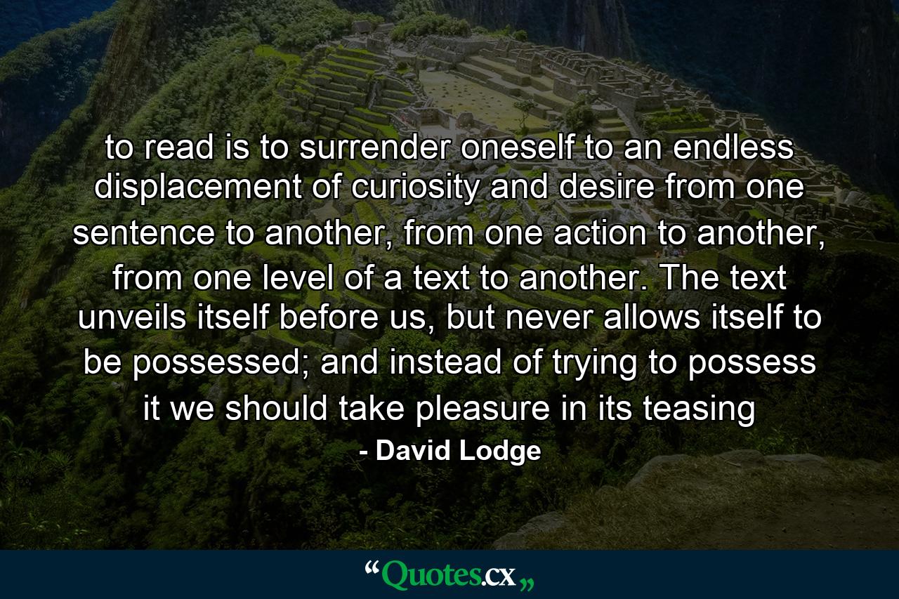 to read is to surrender oneself to an endless displacement of curiosity and desire from one sentence to another, from one action to another, from one level of a text to another. The text unveils itself before us, but never allows itself to be possessed; and instead of trying to possess it we should take pleasure in its teasing - Quote by David Lodge