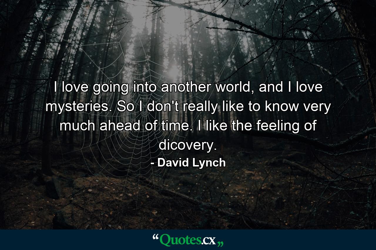 I love going into another world, and I love mysteries. So I don't really like to know very much ahead of time. I like the feeling of dicovery. - Quote by David Lynch