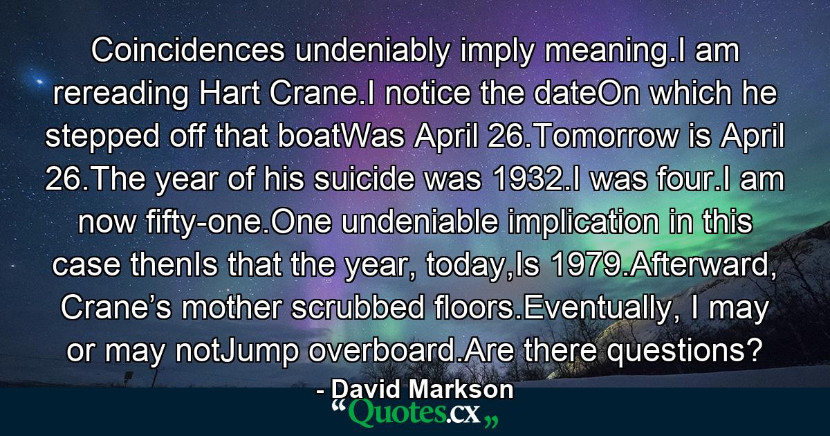 Coincidences undeniably imply meaning.I am rereading Hart Crane.I notice the dateOn which he stepped off that boatWas April 26.Tomorrow is April 26.The year of his suicide was 1932.I was four.I am now fifty-one.One undeniable implication in this case thenIs that the year, today,Is 1979.Afterward, Crane’s mother scrubbed floors.Eventually, I may or may notJump overboard.Are there questions? - Quote by David Markson