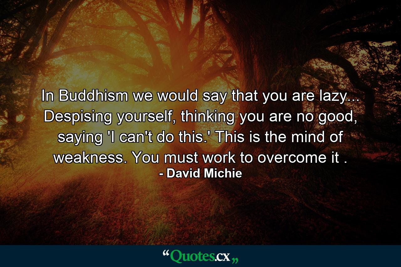 In Buddhism we would say that you are lazy... Despising yourself, thinking you are no good, saying 'I can't do this.' This is the mind of weakness. You must work to overcome it . - Quote by David Michie