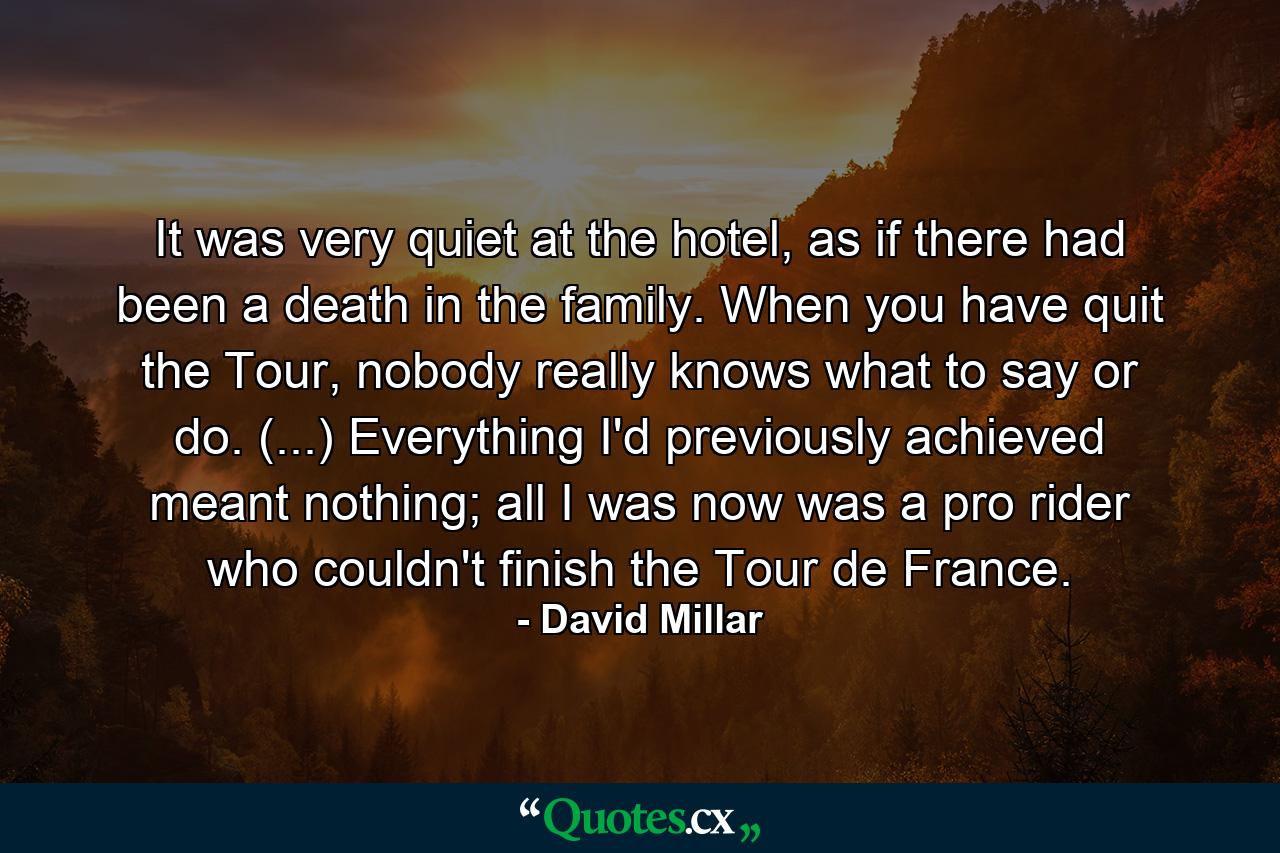 It was very quiet at the hotel, as if there had been a death in the family. When you have quit the Tour, nobody really knows what to say or do. (...) Everything I'd previously achieved meant nothing; all I was now was a pro rider who couldn't finish the Tour de France. - Quote by David Millar