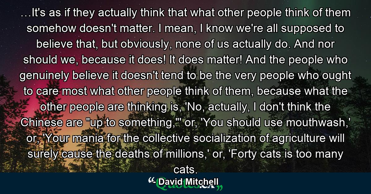 …It's as if they actually think that what other people think of them somehow doesn't matter. I mean, I know we're all supposed to believe that, but obviously, none of us actually do. And nor should we, because it does! It does matter! And the people who genuinely believe it doesn't tend to be the very people who ought to care most what other people think of them, because what the other people are thinking is, 'No, actually, I don't think the Chinese are 