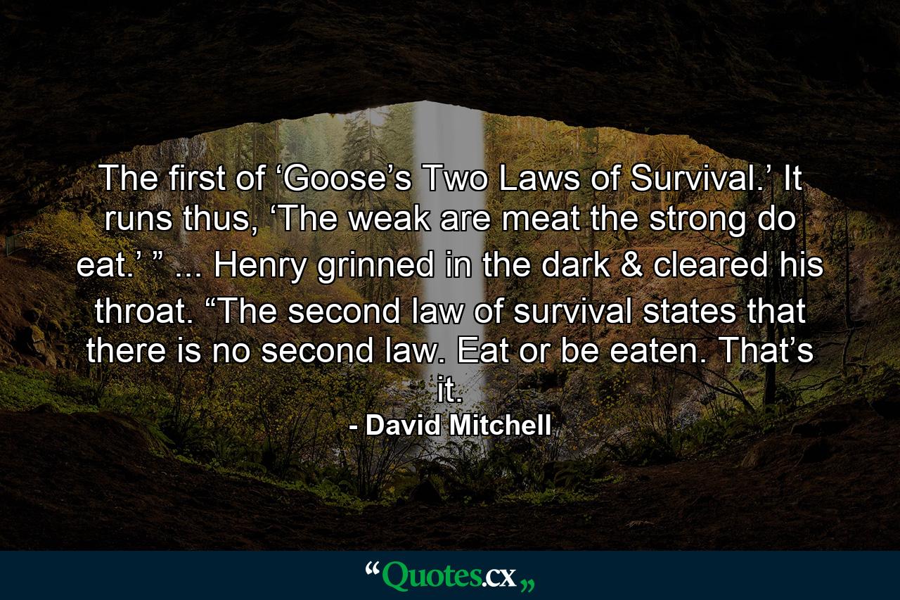 The first of ‘Goose’s Two Laws of Survival.’ It runs thus, ‘The weak are meat the strong do eat.’ ” ... Henry grinned in the dark & cleared his throat. “The second law of survival states that there is no second law. Eat or be eaten. That’s it. - Quote by David Mitchell