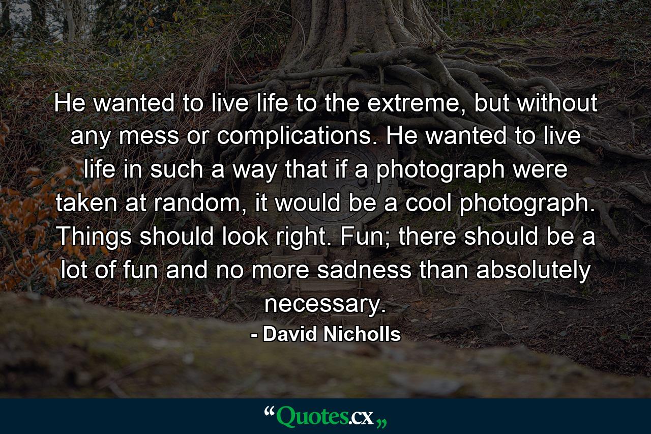 He wanted to live life to the extreme, but without any mess or complications. He wanted to live life in such a way that if a photograph were taken at random, it would be a cool photograph. Things should look right. Fun; there should be a lot of fun and no more sadness than absolutely necessary. - Quote by David Nicholls