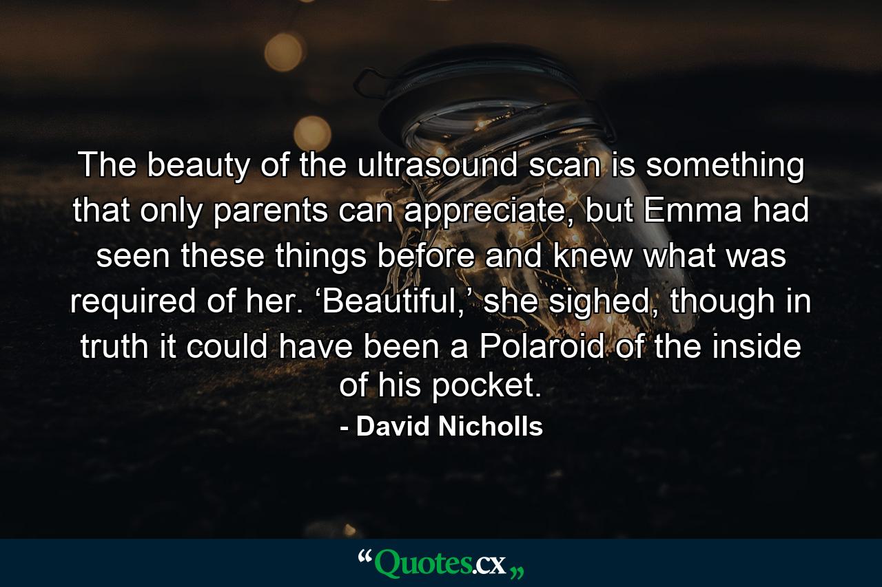 The beauty of the ultrasound scan is something that only parents can appreciate, but Emma had seen these things before and knew what was required of her. ‘Beautiful,’ she sighed, though in truth it could have been a Polaroid of the inside of his pocket. - Quote by David Nicholls