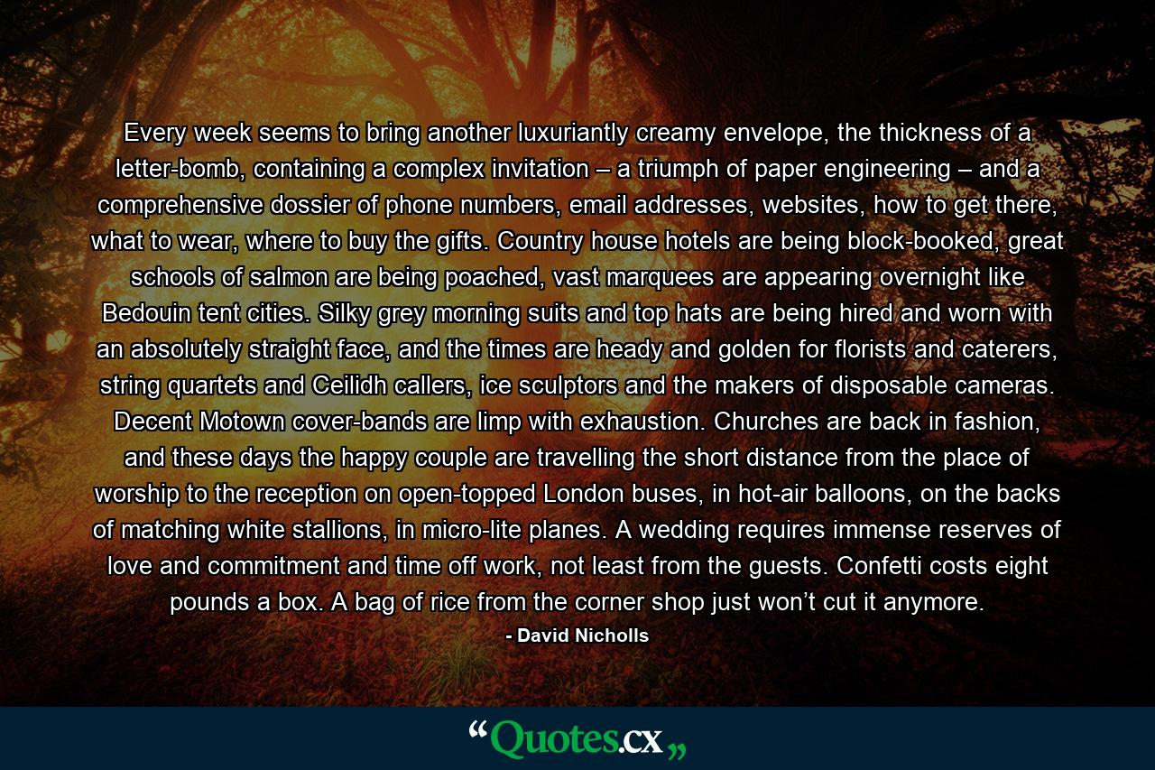 Every week seems to bring another luxuriantly creamy envelope, the thickness of a letter-bomb, containing a complex invitation – a triumph of paper engineering – and a comprehensive dossier of phone numbers, email addresses, websites, how to get there, what to wear, where to buy the gifts. Country house hotels are being block-booked, great schools of salmon are being poached, vast marquees are appearing overnight like Bedouin tent cities. Silky grey morning suits and top hats are being hired and worn with an absolutely straight face, and the times are heady and golden for florists and caterers, string quartets and Ceilidh callers, ice sculptors and the makers of disposable cameras. Decent Motown cover-bands are limp with exhaustion. Churches are back in fashion, and these days the happy couple are travelling the short distance from the place of worship to the reception on open-topped London buses, in hot-air balloons, on the backs of matching white stallions, in micro-lite planes. A wedding requires immense reserves of love and commitment and time off work, not least from the guests. Confetti costs eight pounds a box. A bag of rice from the corner shop just won’t cut it anymore. - Quote by David Nicholls