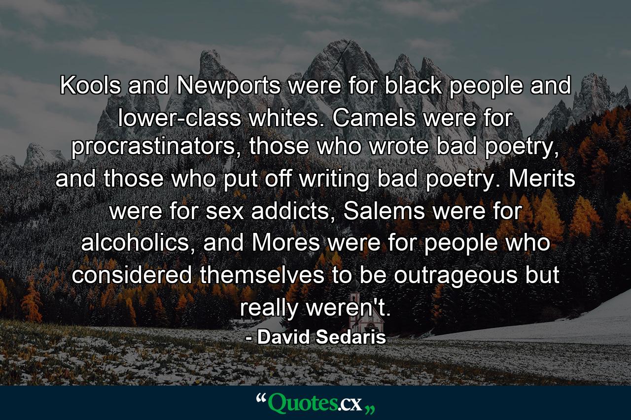 Kools and Newports were for black people and lower-class whites. Camels were for procrastinators, those who wrote bad poetry, and those who put off writing bad poetry. Merits were for sex addicts, Salems were for alcoholics, and Mores were for people who considered themselves to be outrageous but really weren't. - Quote by David Sedaris