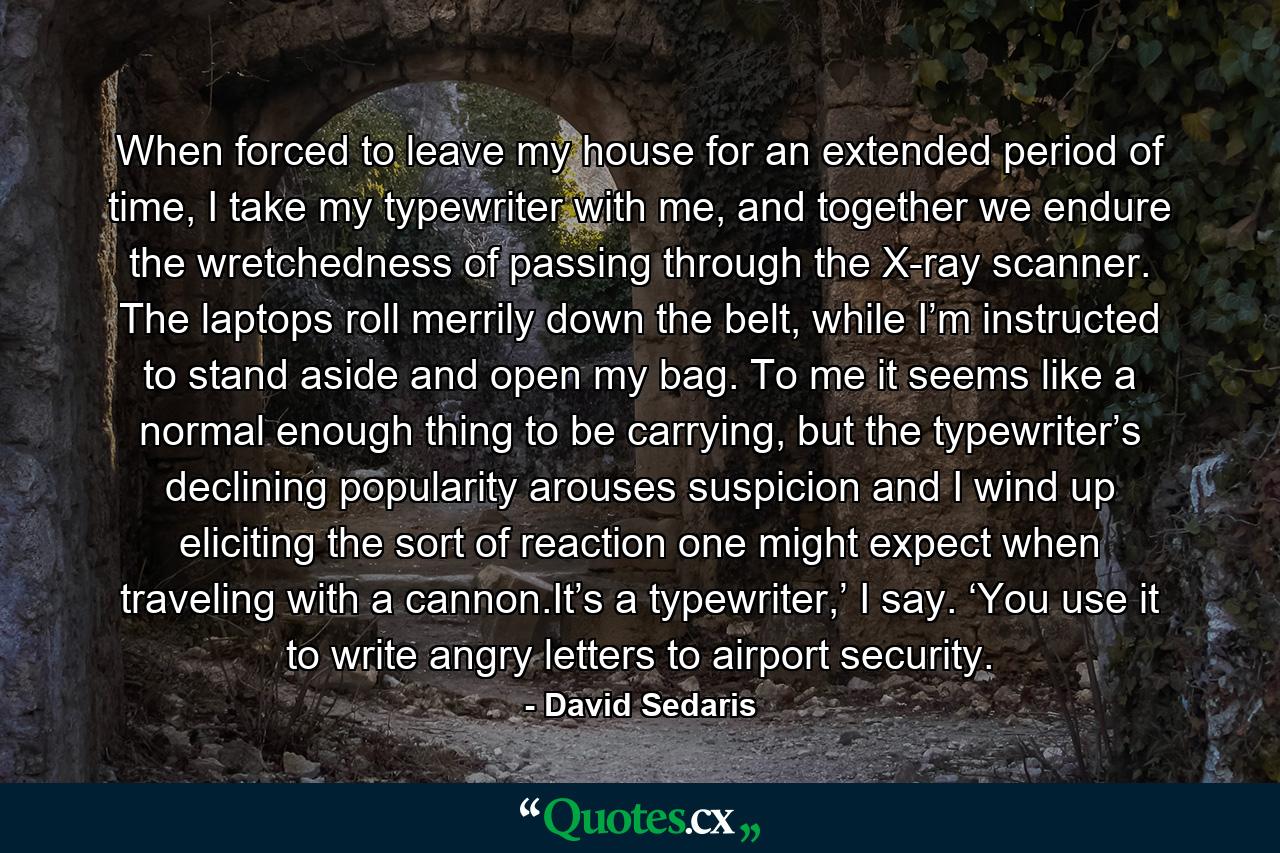 When forced to leave my house for an extended period of time, I take my typewriter with me, and together we endure the wretchedness of passing through the X-ray scanner. The laptops roll merrily down the belt, while I’m instructed to stand aside and open my bag. To me it seems like a normal enough thing to be carrying, but the typewriter’s declining popularity arouses suspicion and I wind up eliciting the sort of reaction one might expect when traveling with a cannon.It’s a typewriter,’ I say. ‘You use it to write angry letters to airport security. - Quote by David Sedaris