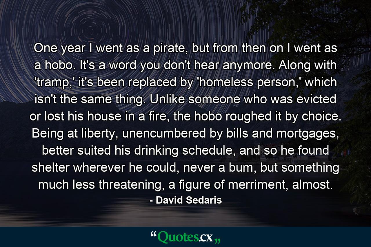 One year I went as a pirate, but from then on I went as a hobo. It's a word you don't hear anymore. Along with 'tramp,' it's been replaced by 'homeless person,' which isn't the same thing. Unlike someone who was evicted or lost his house in a fire, the hobo roughed it by choice. Being at liberty, unencumbered by bills and mortgages, better suited his drinking schedule, and so he found shelter wherever he could, never a bum, but something much less threatening, a figure of merriment, almost. - Quote by David Sedaris